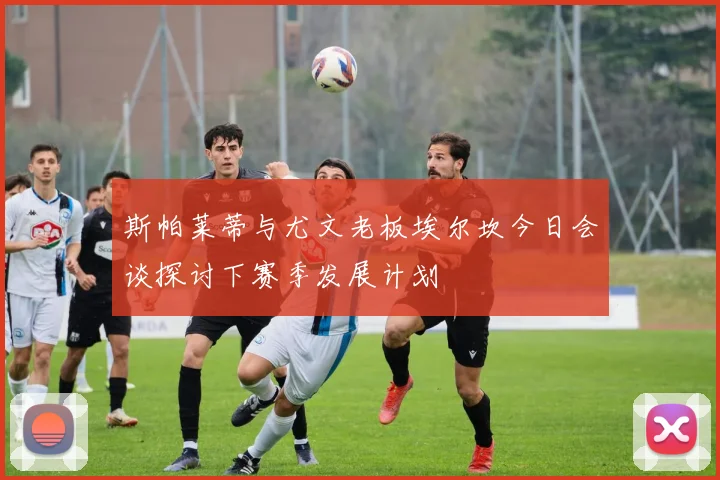 斯帕莱蒂与尤文老板埃尔坎今日会谈探讨下赛季发展计划