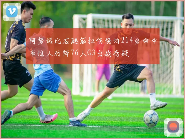 阿努诺比右腿筋拉伤场均214分命中率惊人对阵76人G3出战存疑