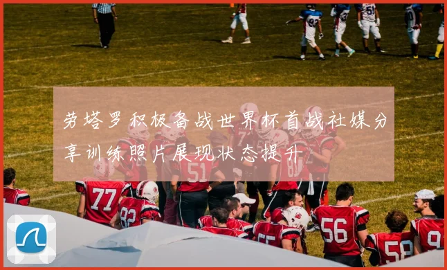 劳塔罗积极备战世界杯首战社媒分享训练照片展现状态提升