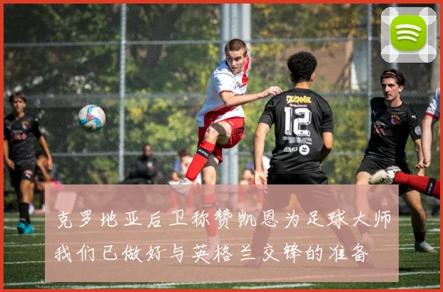 克罗地亚后卫称赞凯恩为足球大师我们已做好与英格兰交锋的准备