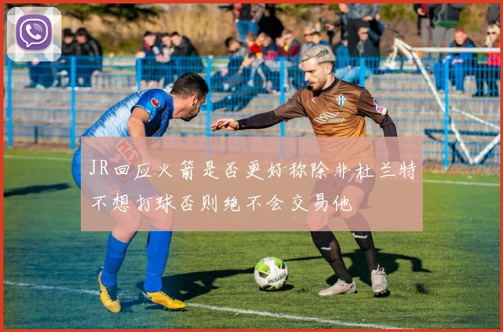 JR回应火箭是否更好称除非杜兰特不想打球否则绝不会交易他