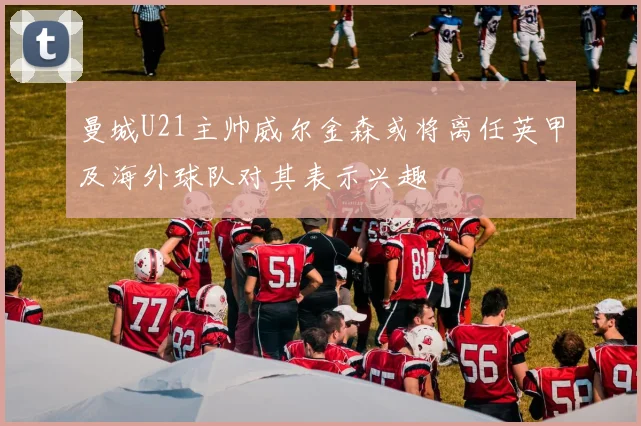 曼城U21主帅威尔金森或将离任英甲及海外球队对其表示兴趣