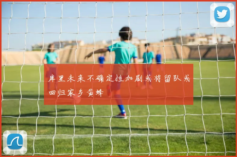 库里未来不确定性加剧或将留队或回归家乡黄蜂
