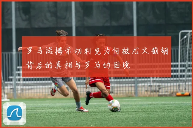 罗马诺揭示切利克为何被尤文截胡背后的真相与罗马的困境