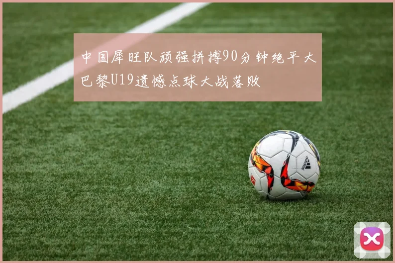 中国犀旺队顽强拼搏90分钟绝平大巴黎U19遗憾点球大战落败