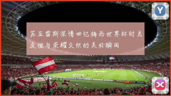 苏亚雷斯深情回忆梅西世界杯时光友谊与荣耀交织的美好瞬间