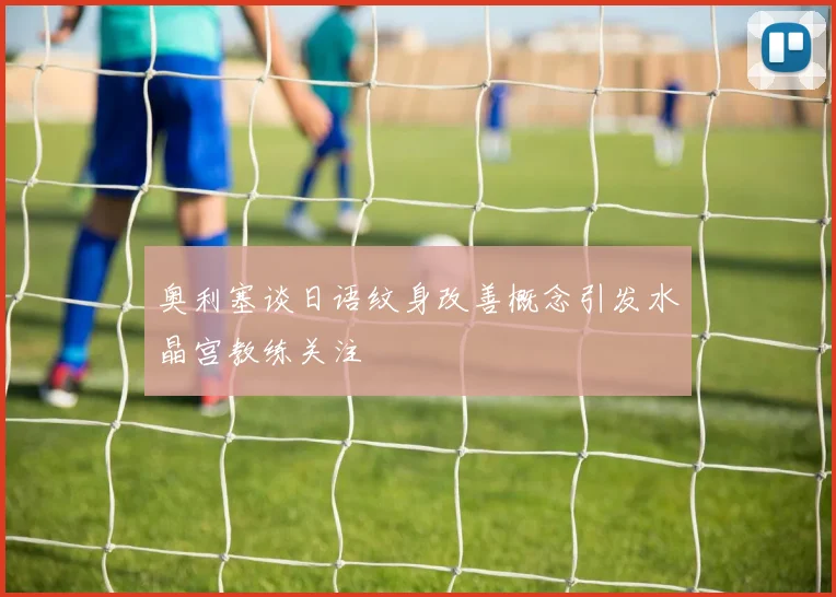 奥利塞谈日语纹身改善概念引发水晶宫教练关注