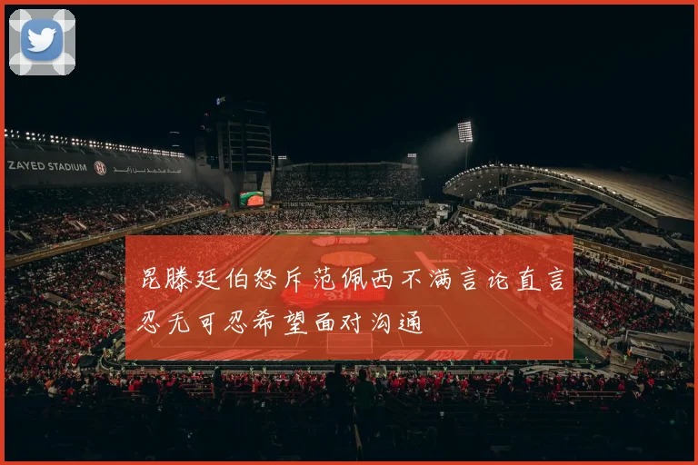 昆滕廷伯怒斥范佩西不满言论直言忍无可忍希望面对沟通