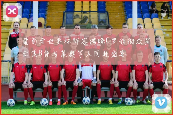 葡萄牙世界杯阵容揭晓C罗领衔众星云集B费与莱奥等人同赴盛宴