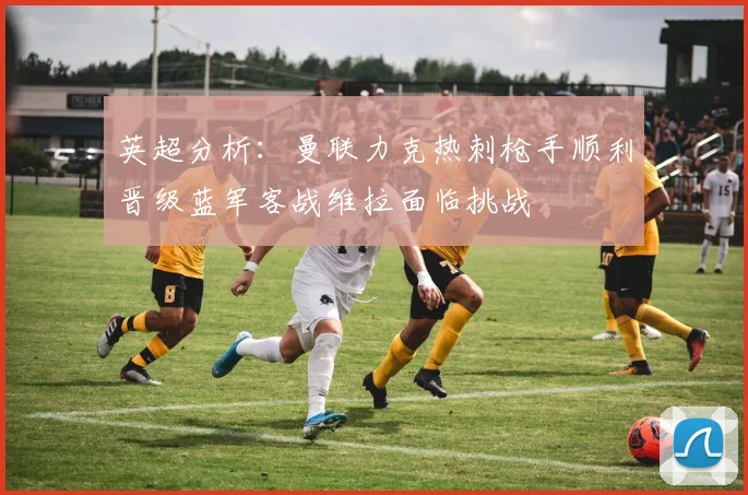 英超分析：曼联力克热刺枪手顺利晋级蓝军客战维拉面临挑战