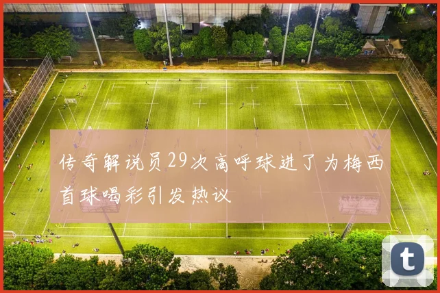 传奇解说员29次高呼球进了为梅西首球喝彩引发热议