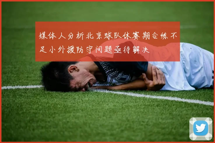 媒体人分析北京球队休赛期合练不足小外援防守问题亟待解决