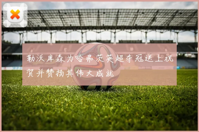 勒沃库森为哈弗茨英超夺冠送上祝贺并赞扬其伟大成就