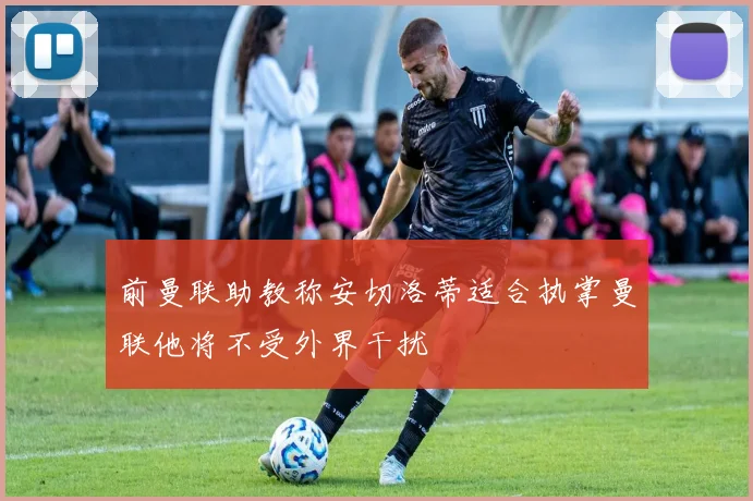 前曼联助教称安切洛蒂适合执掌曼联他将不受外界干扰