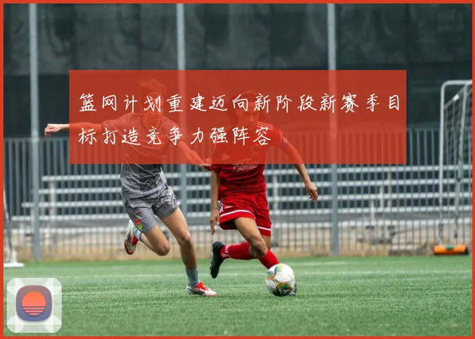 篮网计划重建迈向新阶段新赛季目标打造竞争力强阵容