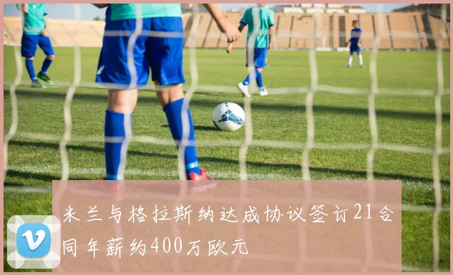 米兰与格拉斯纳达成协议签订21合同年薪约400万欧元