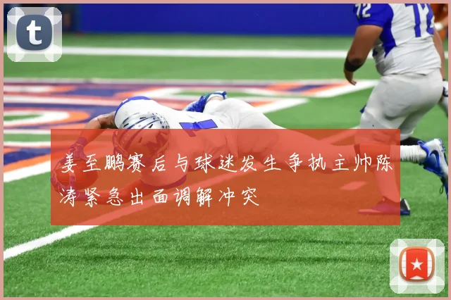 姜至鹏赛后与球迷发生争执主帅陈涛紧急出面调解冲突